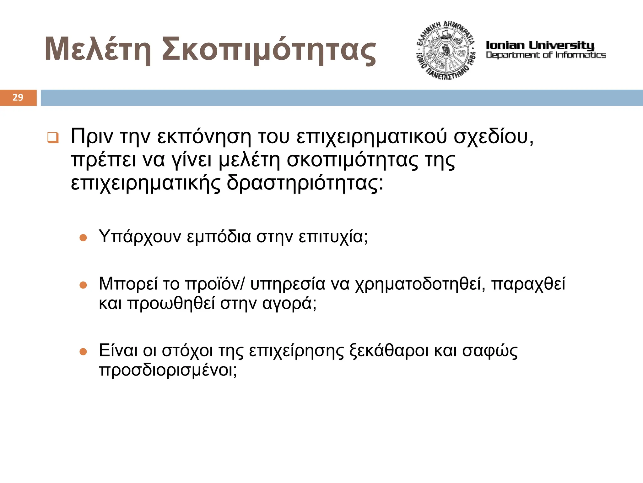 Μελέτη Σκοπιμότητας
‰ Πριν την εκπόνηση του επιχειρηματικού σχεδίου,
πρέπει να γίνει μελέτη σκοπιμότητας της
επιχειρηματικής δραστηριότητας:
z Υπάρχουν εμπόδια στην επιτυχία;
z Μπορεί το προϊόν/ υπηρεσία να χρηματοδοτηθεί, παραχθεί
και προωθηθεί στην αγορά;
z Είναι οι στόχοι της επιχείρησης ξεκάθαροι και σαφώς
προσδιορισμένοι;
29
 
