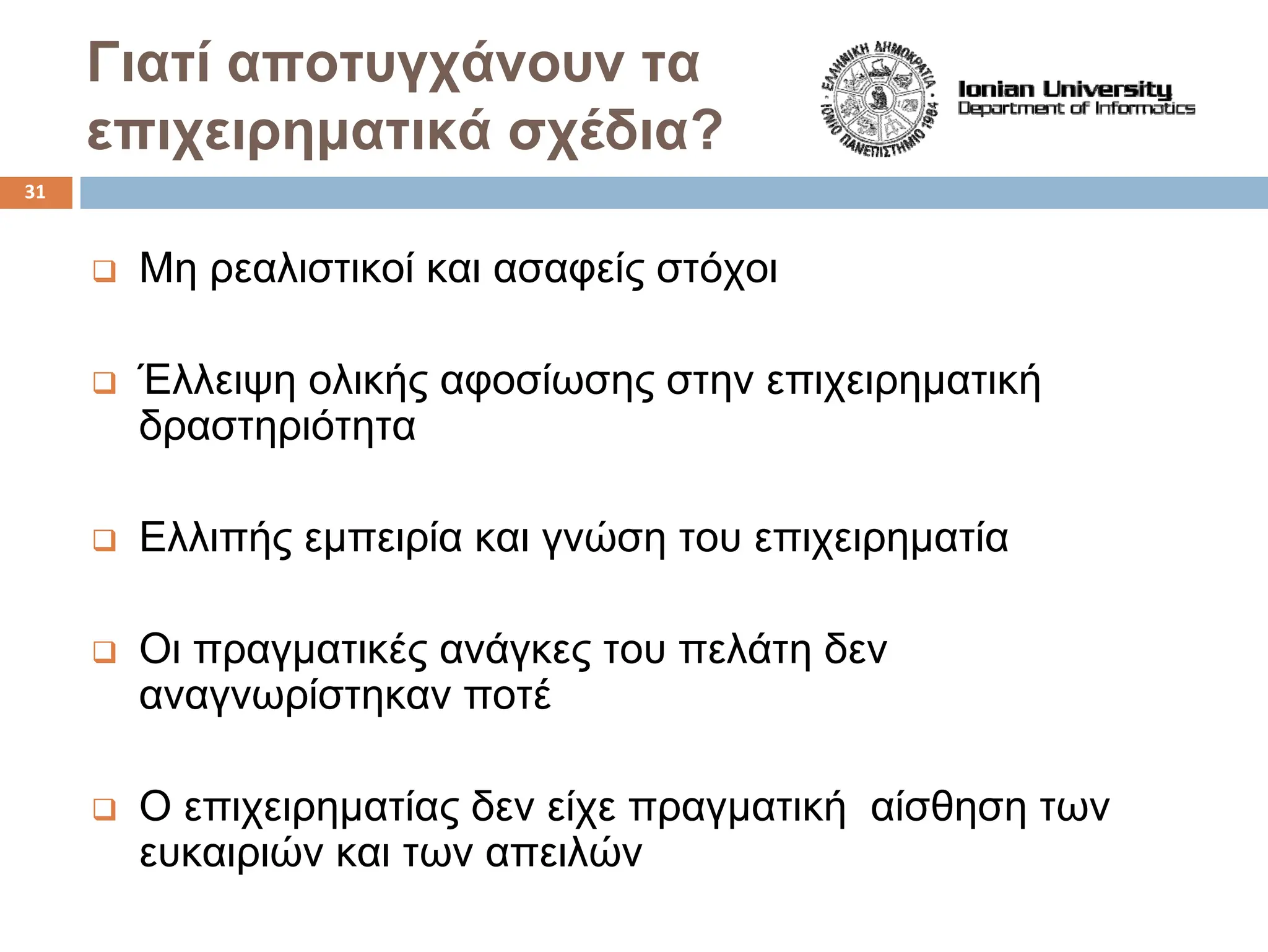 Γιατί αποτυγχάνουν τα
επιχειρηματικά σχέδια?
‰ Μη ρεαλιστικοί και ασαφείς στόχοι
‰ Έλλειψη ολικής αφοσίωσης στην επιχειρηματική
δραστηριότητα
‰ Ελλιπής εμπειρία και γνώση του επιχειρηματία
‰ Οι πραγματικές ανάγκες του πελάτη δεν
αναγνωρίστηκαν ποτέ
‰ Ο επιχειρηματίας δεν είχε πραγματική αίσθηση των
ευκαιριών και των απειλών
31
 