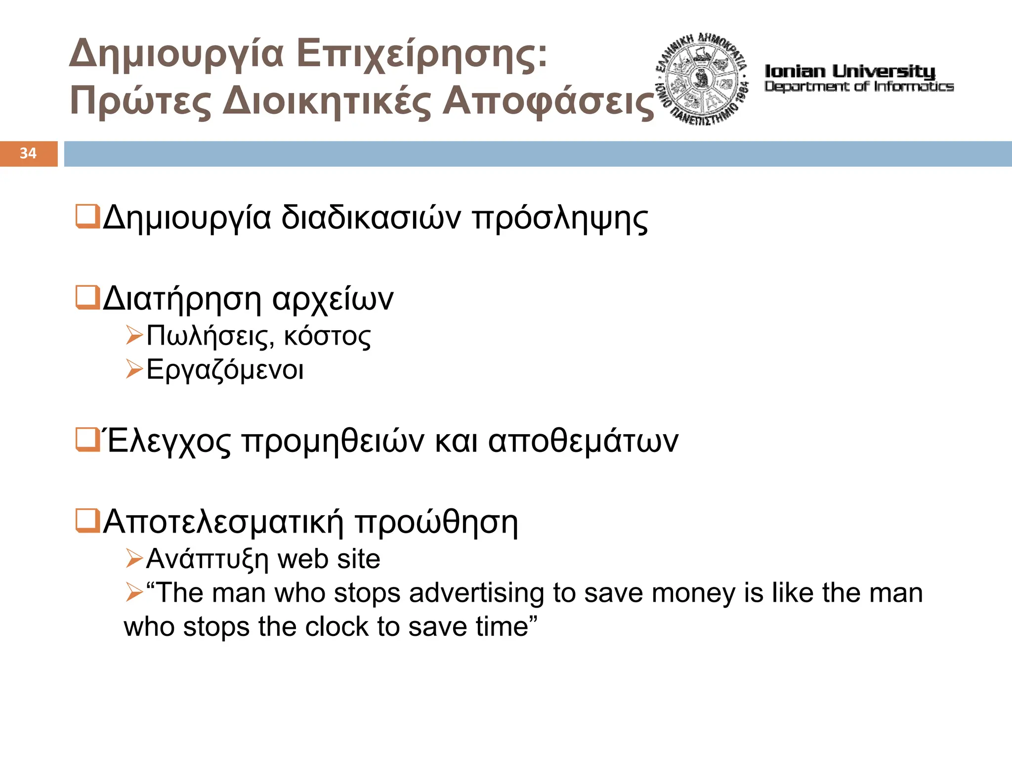 Δημιουργία Επιχείρησης:
Πρώτες Διοικητικές Αποφάσεις
‰Δημιουργία διαδικασιών πρόσληψης
‰Διατήρηση αρχείων
¾Πωλήσεις, κόστος
¾Εργαζόμενοι
‰Έλεγχος προμηθειών και αποθεμάτων
‰Αποτελεσματική προώθηση
¾Ανάπτυξη web site
¾“The man who stops advertising to save money is like the man
who stops the clock to save time”
34
 