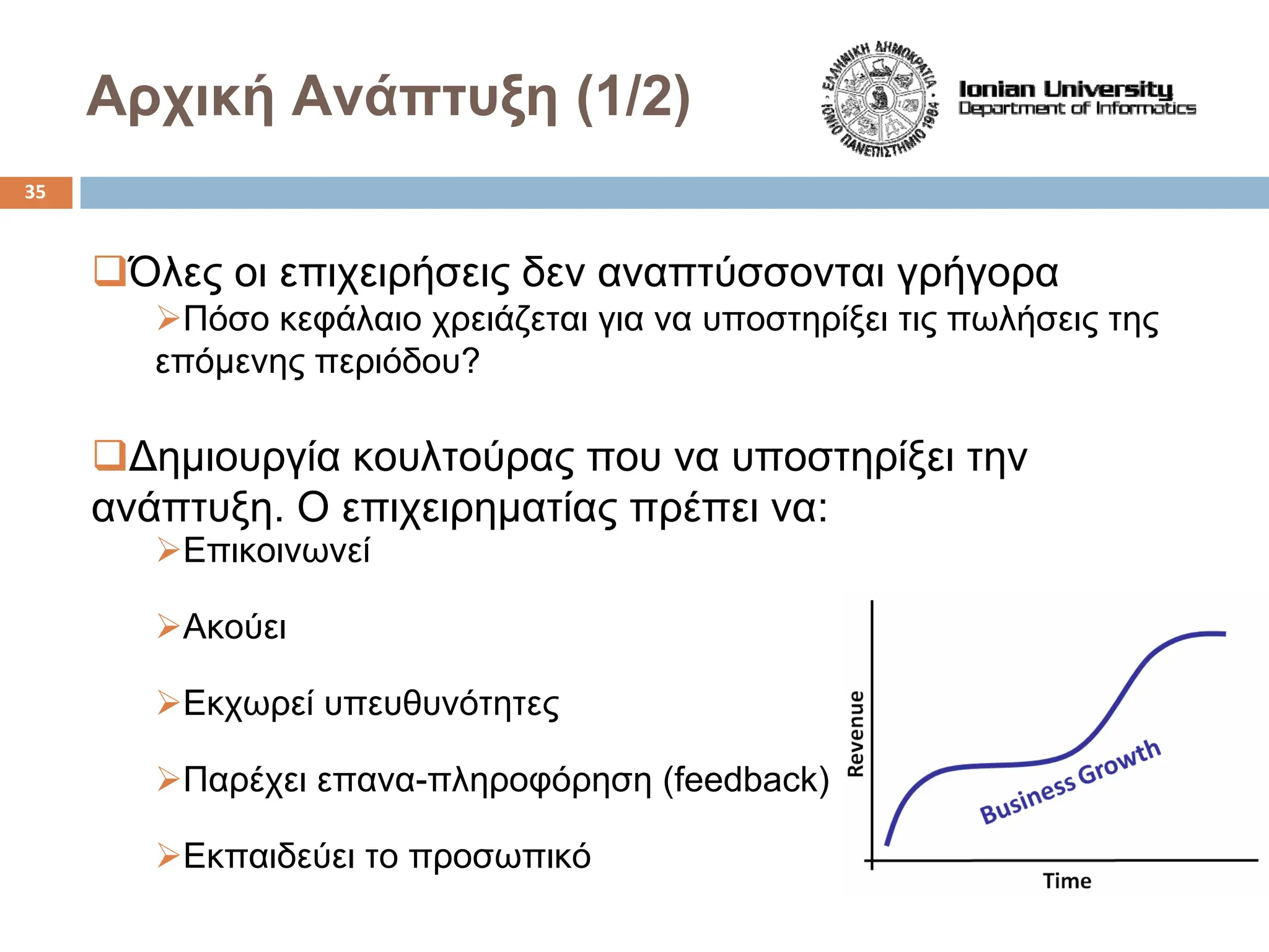 Αρχική Ανάπτυξη (1/2)
‰Όλες οι επιχειρήσεις δεν αναπτύσσονται γρήγορα
¾Πόσο κεφάλαιο χρειάζεται για να υποστηρίξει τις πωλήσεις της
επόμενης περιόδου?
‰Δημιουργία κουλτούρας που να υποστηρίξει την
ανάπτυξη. Ο επιχειρηματίας πρέπει να:
¾Επικοινωνεί
¾Ακούει
¾Εκχωρεί υπευθυνότητες
¾Παρέχει επανα-πληροφόρηση (feedback)
¾Εκπαιδεύει το προσωπικό
35
 