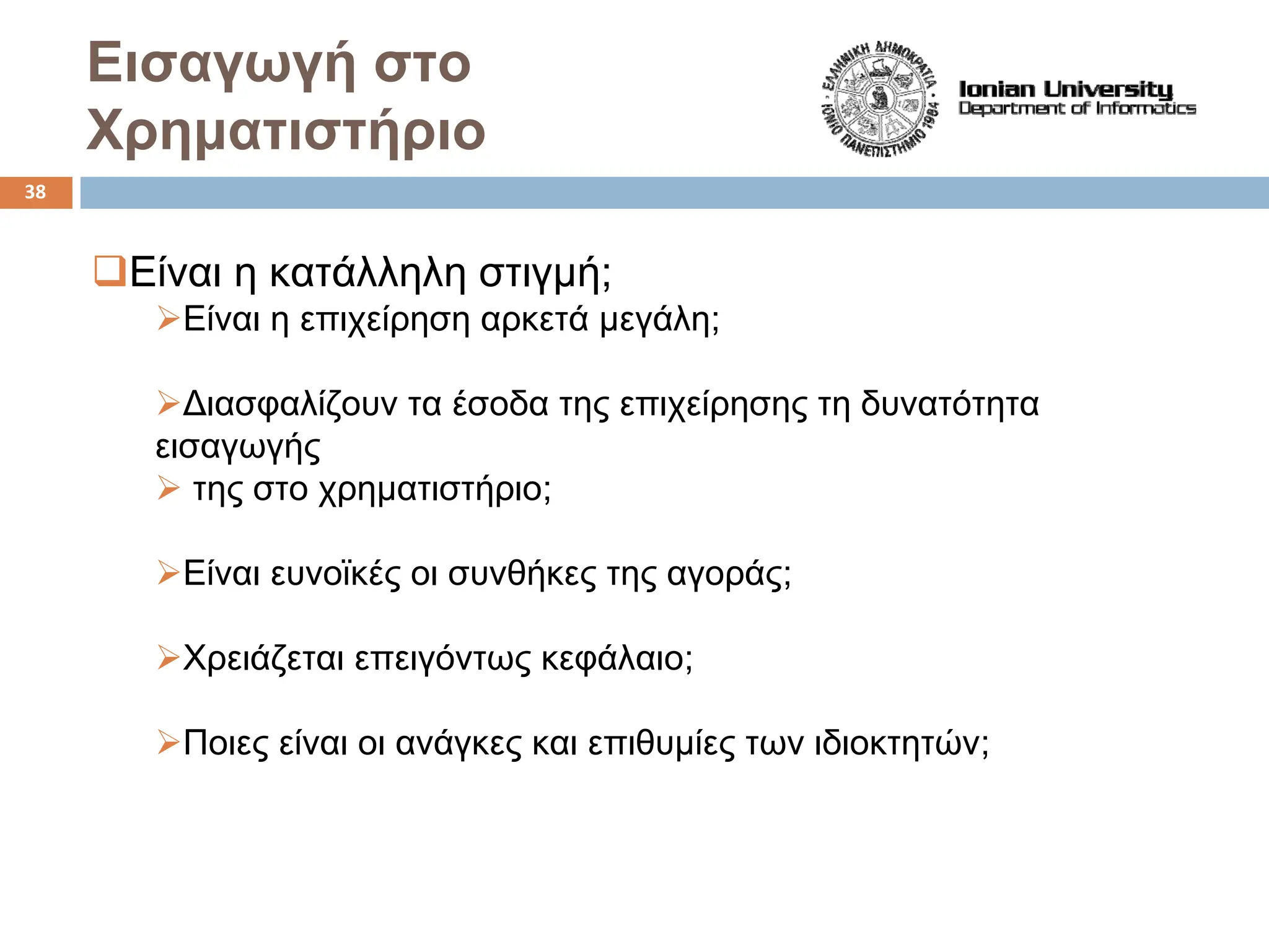 Εισαγωγή στο
Χρηματιστήριο
‰Είναι η κατάλληλη στιγμή;
¾Είναι η επιχείρηση αρκετά μεγάλη;
¾Διασφαλίζουν τα έσοδα της επιχείρησης τη δυνατότητα
εισαγωγής
¾ της στο χρηματιστήριο;
¾Είναι ευνοϊκές οι συνθήκες της αγοράς;
¾Χρειάζεται επειγόντως κεφάλαιο;
¾Ποιες είναι οι ανάγκες και επιθυμίες των ιδιοκτητών;
38
 