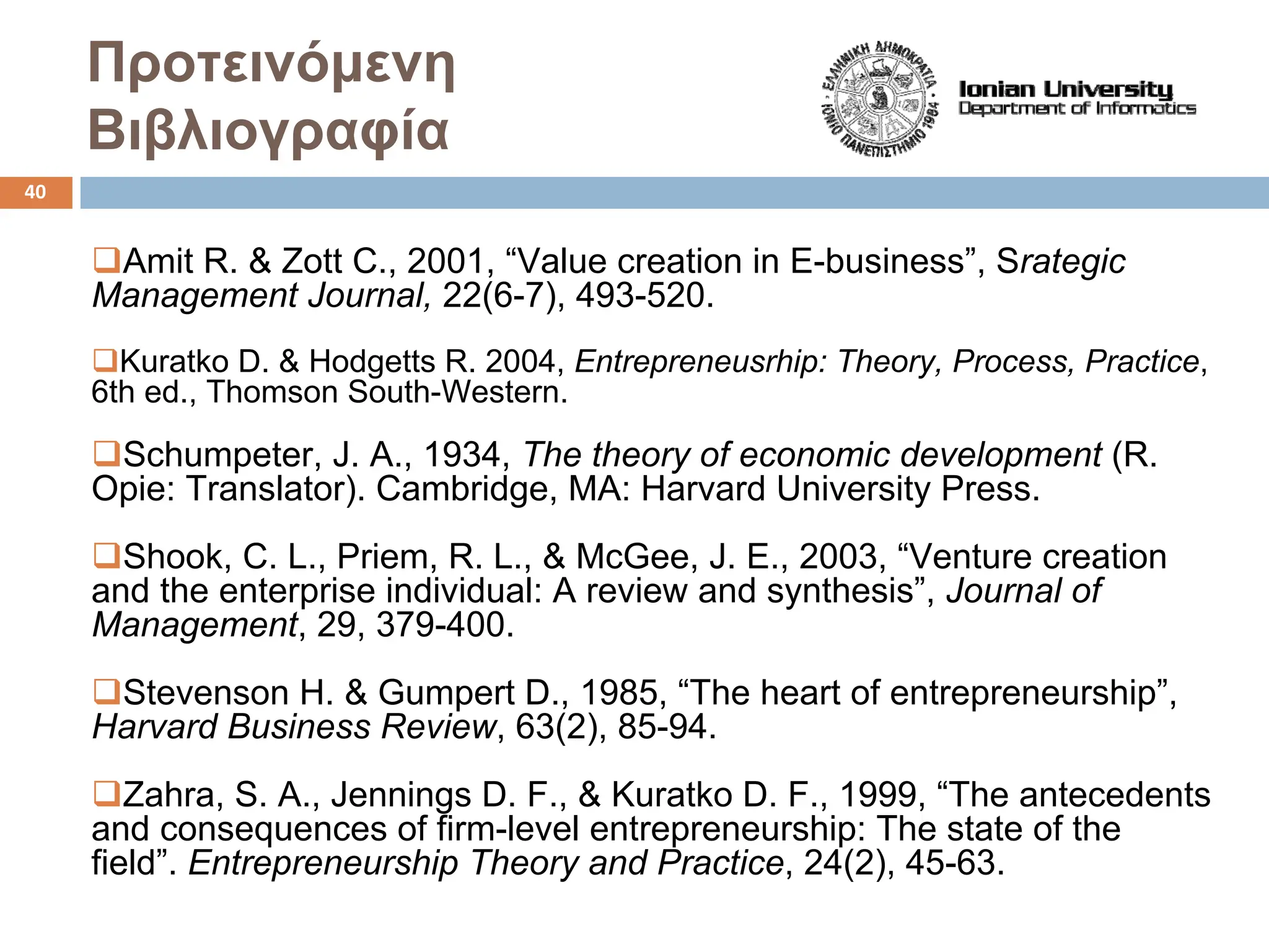 Προτεινόμενη
Βιβλιογραφία
‰Amit R. & Zott C., 2001, “Value creation in E-business”, Srategic
Management Journal, 22(6-7), 493-520.
‰Kuratko D. & Hodgetts R. 2004, Entrepreneusrhip: Theory, Process, Practice,
6th ed., Thomson South-Western.
‰Schumpeter, J. A., 1934, The theory of economic development (R.
Opie: Translator). Cambridge, MA: Harvard University Press.
‰Shook, C. L., Priem, R. L., & McGee, J. E., 2003, “Venture creation
and the enterprise individual: A review and synthesis”, Journal of
Management, 29, 379-400.
‰Stevenson H. & Gumpert D., 1985, “The heart of entrepreneurship”,
Harvard Business Review, 63(2), 85-94.
‰Zahra, S. A., Jennings D. F., & Kuratko D. F., 1999, “The antecedents
and consequences of firm-level entrepreneurship: The state of the
field”. Entrepreneurship Theory and Practice, 24(2), 45-63.
40
 