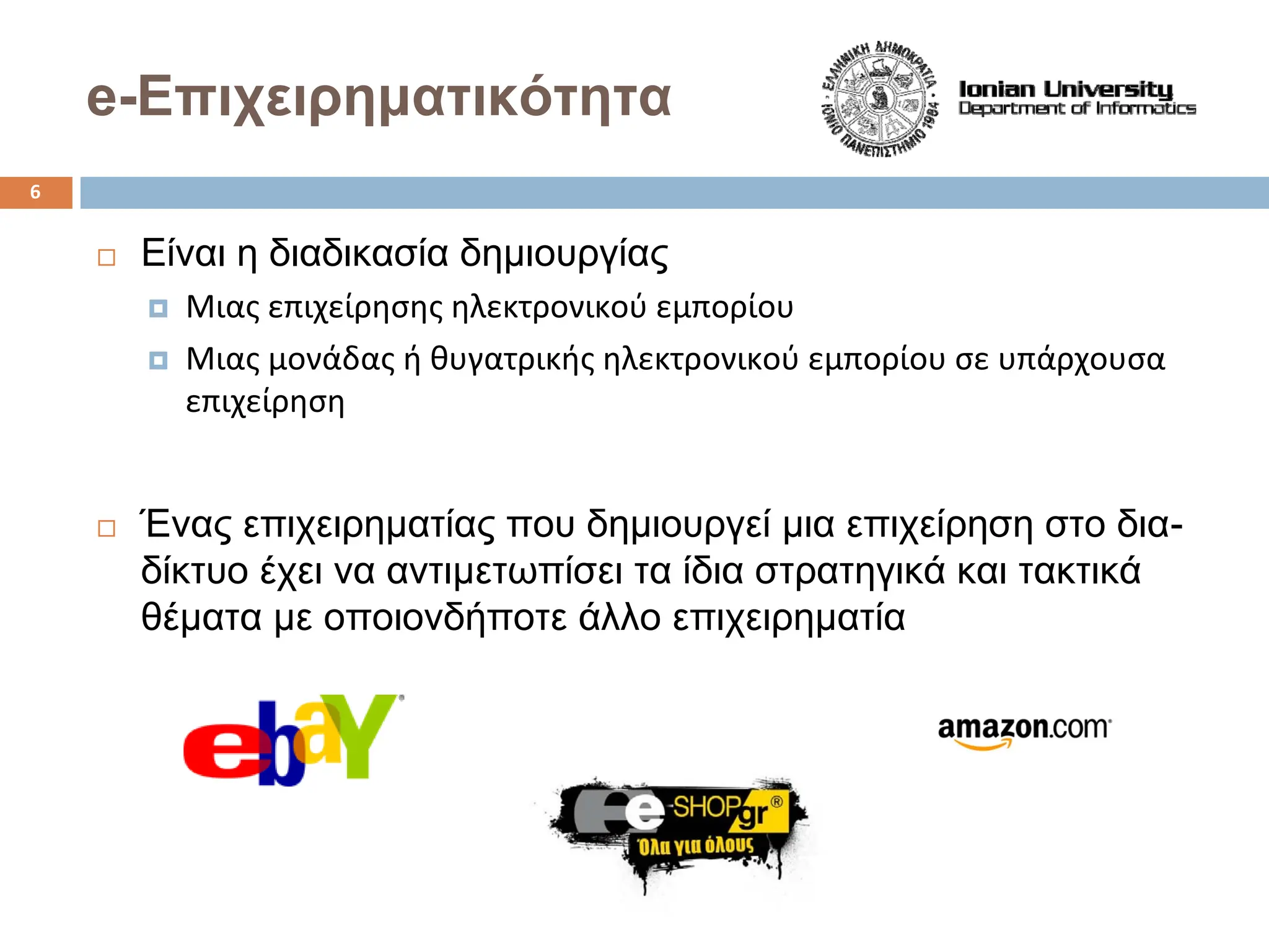 Είναι η διαδικασία δημιουργίας
† Μιας επιχείρησης ηλεκτρονικού εμπορίου
† Μιας μονάδας ή θυγατρικής ηλεκτρονικού εμπορίου σε υπάρχουσα
επιχείρηση
Ένας επιχειρηματίας που δημιουργεί μια επιχείρηση στο δια-
δίκτυο έχει να αντιμετωπίσει τα ίδια στρατηγικά και τακτικά
θέματα με οποιονδήποτε άλλο επιχειρηματία
e-Επιχειρηματικότητα
6
 