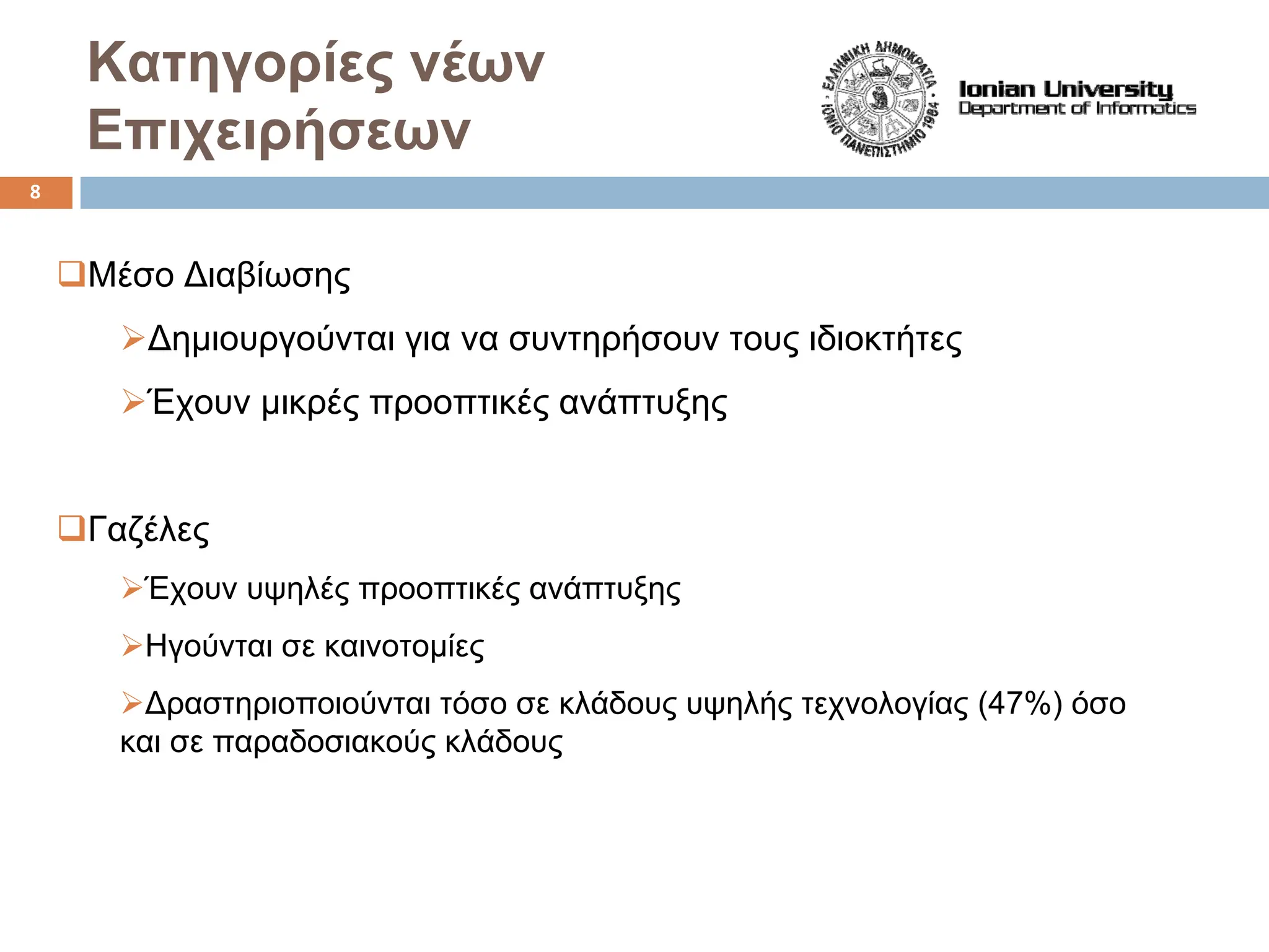 Κατηγορίες νέων
Επιχειρήσεων
‰Μέσο Διαβίωσης
¾Δημιουργούνται για να συντηρήσουν τους ιδιοκτήτες
¾Έχουν μικρές προοπτικές ανάπτυξης
‰Γαζέλες
¾Έχουν υψηλές προοπτικές ανάπτυξης
¾Ηγούνται σε καινοτομίες
¾Δραστηριοποιούνται τόσο σε κλάδους υψηλής τεχνολογίας (47%) όσο
και σε παραδοσιακούς κλάδους
8
 