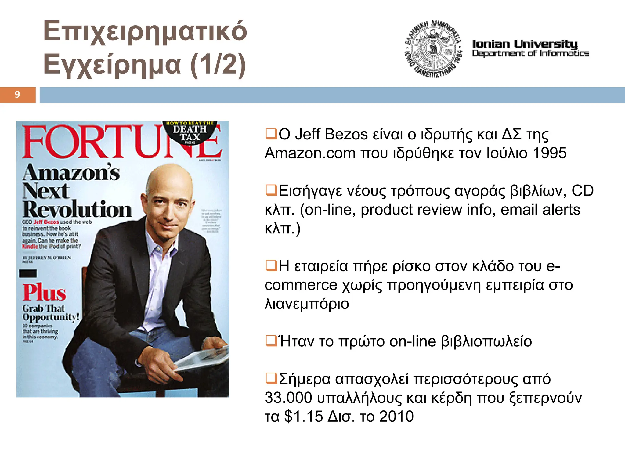 Επιχειρηματικό
Εγχείρημα (1/2)
‰Ο Jeff Bezos είναι ο ιδρυτής και ΔΣ της
Amazon.com που ιδρύθηκε τον Ιούλιο 1995
‰Εισήγαγε νέους τρόπους αγοράς βιβλίων, CD
κλπ. (on-line, product review info, email alerts
κλπ.)
‰Η εταιρεία πήρε ρίσκο στον κλάδο του e-
commerce χωρίς προηγούμενη εμπειρία στο
λιανεμπόριο
‰Ήταν το πρώτο on-line βιβλιοπωλείο
‰Σήμερα απασχολεί περισσότερους από
33.000 υπαλλήλους και κέρδη που ξεπερνούν
τα $1.15 Δισ. το 2010
9
 