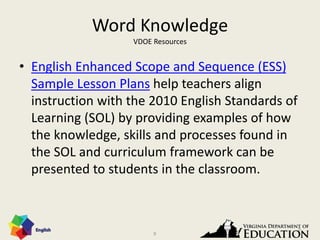 9
Word Knowledge
VDOE Resources
• English Enhanced Scope and Sequence (ESS)
Sample Lesson Plans help teachers align
instruction with the 2010 English Standards of
Learning (SOL) by providing examples of how
the knowledge, skills and processes found in
the SOL and curriculum framework can be
presented to students in the classroom.
9
 