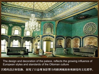The design and decoration of the palace, reflects the growing influence of
European styles and standards of the Ottoman culture
宮殿的設計和裝飾，展現了日益 加影響力的歐洲風格和奧圖曼的文化標準。增
 