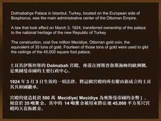 Dolmabahçe Palace in Istanbul, Turkey, located on the European side of
Bosphorus, was the main administrative center of the Ottoman Empire.
A law that took effect on March 3, 1924, transferred ownership of the palace
to the national heritage of the new Republic of Turkey
The construction, cost five million Mecidiye, Ottoman gold coin, the
equivalent of 35 tons of gold. Fourteen of those tons of gold were used to gild
the ceilings of the 45,000 square foot palace.
土耳其伊斯坦堡的 Dolmabah 宮殿，座落在博斯普魯斯海峽的歐洲側，
是奧圖曼帝國的主要行政中心。
1924 年 3 月 3 日生效的一項法律，將這個宮殿的所有權由新成立的土耳
其共和國繼承。
宮殿的建造耗資 500 萬 Mecidiye( Mecidiye 為奧斯曼帝國的金幣 ) ，
相當於 35 噸 金。其中的黃 14 噸 金被用來將 地黃 佔 45,000 平方英尺宮
殿的天花板鍍金。
 