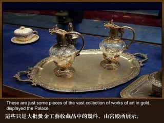 These are just some pieces of the vast collection of works of art in gold,
displayed the Palace.
這些只是大批 金工藝收藏品中的幾件，由宮殿所展示。黃
 