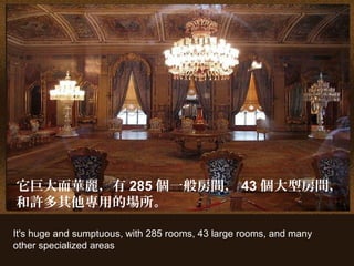It's huge and sumptuous, with 285 rooms, 43 large rooms, and many
other specialized areas
它巨大而華麗，有 285 個一般房間， 43 個大型房間，
和許多其他專用的場所。
 