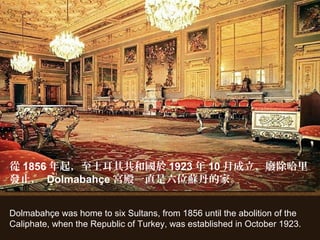 Dolmabahçe was home to six Sultans, from 1856 until the abolition of the
Caliphate, when the Republic of Turkey, was established in October 1923.
從 1856 年起，至土耳其共和國於 1923 年 10 月成立、廢除哈里
發止， Dolmabahçe 宮殿一直是六位蘇丹的家。
 