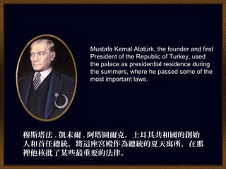 Mustafa Kemal Atatürk, the founder and first
President of the Republic of Turkey, used
the palace as presidential residence during
the summers, where he passed some of the
most important laws.
穆斯塔法 . 凱末爾 . 阿塔圖爾克，土耳其共和國的創始
人和首任總統，將這座宮殿作為總統的夏天寓所，在那
裡他核批了某些最重要的法律。
 