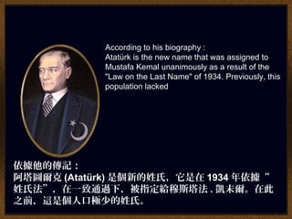 According to his biography :
Atatürk is the new name that was assigned to
Mustafa Kemal unanimously as a result of the
"Law on the Last Name" of 1934. Previously, this
population lacked
依據他的傳記：
阿塔圖爾克 (Atatürk) 是個新的姓氏，它是在 1934 年依據“
姓氏法”，在一致通過下，被指定給穆斯塔法 . 凱末爾。在此
之前，這是個人口極少的姓氏。
 
