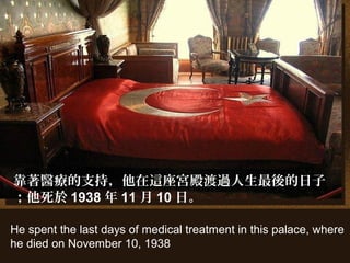 He spent the last days of medical treatment in this palace, where
he died on November 10, 1938
靠著醫療的支持，他在這座宮殿渡過人生最後的日子
；他死於 1938 年 11 月 10 日。
 