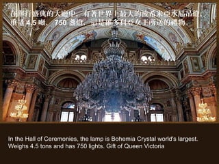 In the Hall of Ceremonies, the lamp is Bohemia Crystal world's largest.
Weighs 4.5 tons and has 750 lights. Gift of Queen Victoria
在舉行盛典的大廳中，有著世界上最大的波希米亞水晶吊燈，
重量 4.5 噸， 750 盞燈，這是維多利亞女王所送的禮物。
 