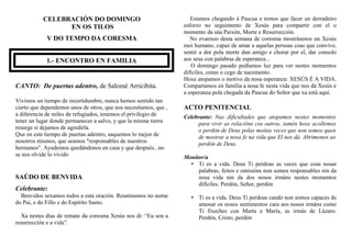 CELEBRACIÓN DO DOMINGO
EN OS TILOS
V DO TEMPO DA CORESMA
1.- ENCONTRO EN FAMILIA
CANTO: De puertas adentro, de Salomé Arricibita.
Vivimos un tiempo de incertidumbre, nunca hemos sentido tan
cierto que dependemos unos de otros, que nos necesitamos, que ,
a diferencia de miles de refugiados, tenemos el privilegio de
tener un lugar donde permanecer a salvo, y que la misma tierra
resurge si dejamos de agredirla.
Que en este tiempo de puertas adentro, saquemos lo mejor de
nosotros mismos, que seamos "responsables de nuestros
hermanos". Ayudemos quedándonos en casa y que después...no
se nos olvide lo vivido
SAÚDO DE BENVIDA
Celebrante:
Benvidos sexamos todos a esta oración. Reunímonos no nome
do Pai, e do Fillo e do Espírito Santo.
Xa nestes días de remate da coresma Xesús nos di: “Eu son a
resurrección e a vida”.
Estamos chegando á Pascua e temos que facer un derradeiro
esforzo no seguimento de Xesús para compartir con el o
momento da súa Paixón, Morte e Resurrección.
No evanxeo desta semana de coresma mostrásenos un Xesús
moi humano, capaz de amar a aquelas persoas coas que convive,
sentir a dor pola morte dun amigo e chorar por el, dar consolo
aos seus con palabras de esperanza...
O domingo pasado pedíamos luz para ver nestes momentos
difíciles, como o cego de nacemento.
Hoxe atopamos o motivo da nosa esperanza: XESÚS É A VIDA.
Compartamos en familia a nosa fe nesta vida que nos dá Xesús e
a esperanza pola chegada da Pascua do Señor que xa está aquí.
ACTO PENITENCIAL
Celebrante: Nas dificultades que atopamos nestes momentos
para vivir as relacións cos outros, tamén hoxe acollemos
o perdón de Deus polas moitas veces que non somos quen
de mostrar a nosa fe na vida que El nos dá. Abrímonos ao
perdón de Deus.
Monitor/a
• Ti es a vida. Deus Ti perdoas as veces que coas nosas
palabras, feitos e omisións non somos responsables nin da
nosa vida nin da dos nosos irmáns nestes momentos
difíciles. Perdón, Señor, perdón
• Ti es a vida. Deus Ti perdoas cando non somos capaces de
amosar os nosos sentimentos cara aos nosos irmáns como
Ti fixeches con Marta e María, as irmás de Lázaro.
Perdón, Cristo, perdón
 