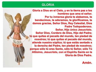 GLORIA
   Gloria a Dios en el Cielo, y en la tierra paz a los
                        hombres que ama el señor.
             Por tu inmensa gloria te alabamos, te
     bendecimos, te adoramos, te glorificamos, te
   damos gracias, Señor Dios, Rey Celestial, Dios
                              Padre Todopoderoso.
                      Señor, Hijo único Jesucristo.
     Señor Dios, Cordero de Dios, Hijo del Padre;
tú que quitas el pecado del mundo, ten piedad de
    nosotros; tú que quitas el pecado del mundo,
  atiende nuestra súplica; tú que estás sentado a
    la derecha del Padre, ten piedad de nosotros;
porque sólo tú eres Santo, sólo tú Señor, sólo Tú
  Altísimo, Jesucristo, con el Espíritu Santo en la
                              Gloria de Dios Padre.

                                             Amén.
 