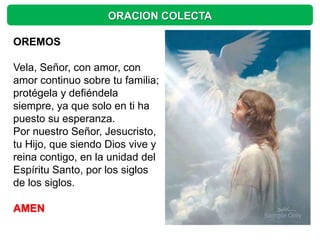 ORACION COLECTA

OREMOS

Vela, Señor, con amor, con
amor continuo sobre tu familia;
protégela y defiéndela
siempre, ya que solo en ti ha
puesto su esperanza.
Por nuestro Señor, Jesucristo,
tu Hijo, que siendo Dios vive y
reina contigo, en la unidad del
Espíritu Santo, por los siglos
de los siglos.

AMEN
 