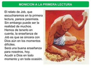 MONICION A LA PRIMERA LECTURA

El relato de Job, que
escucharemos en la primera
lectura, parece pesimista.
Sin embargo puede ser la
realidad de muchos.
Hemos de tenerlo en
cuenta, la enseñanza de
Job es que se sincera con
Dios aún en los momentos
difíciles.
Será una buena enseñanza
para nosotros, hoy.
Acudir a Dios en todo
momento y en toda ocasión.
 