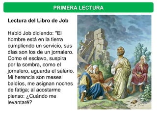 PRIMERA LECTURA

Lectura del Libro de Job

Habló Job diciendo: "El
hombre está en la tierra
cumpliendo un servicio, sus
días son los de un jornalero.
Como el esclavo, suspira
por la sombra, como el
jornalero, aguarda el salario.
Mi herencia son meses
baldíos, me asignan noches
de fatiga; al acostarme
pienso: ¿Cuándo me
levantaré?
 