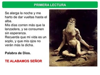 PRIMERA LECTURA

Se alarga la noche y me
harto de dar vueltas hasta el
alba.
Mis días corren más que la
lanzadera, y se consumen
sin esperanza.
Recuerda que mi vida es un
soplo, y que mis ojos no
verán más la dicha.

Palabra de Dios.

TE ALABAMOS SEÑOR
 