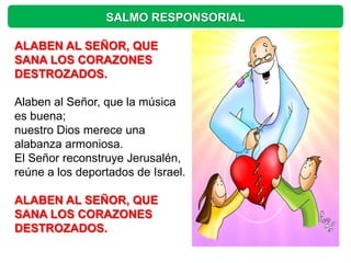 SALMO RESPONSORIAL

ALABEN AL SEÑOR, QUE
SANA LOS CORAZONES
DESTROZADOS.

Alaben al Señor, que la música
es buena;
nuestro Dios merece una
alabanza armoniosa.
El Señor reconstruye Jerusalén,
reúne a los deportados de Israel.

ALABEN AL SEÑOR, QUE
SANA LOS CORAZONES
DESTROZADOS.
 