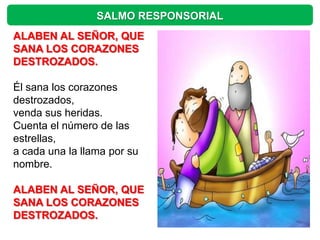SALMO RESPONSORIAL
ALABEN AL SEÑOR, QUE
SANA LOS CORAZONES
DESTROZADOS.

Él sana los corazones
destrozados,
venda sus heridas.
Cuenta el número de las
estrellas,
a cada una la llama por su
nombre.

ALABEN AL SEÑOR, QUE
SANA LOS CORAZONES
DESTROZADOS.
 