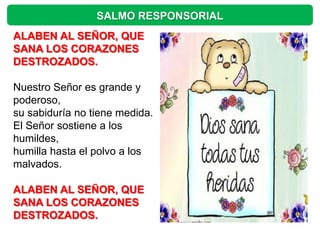 SALMO RESPONSORIAL
ALABEN AL SEÑOR, QUE
SANA LOS CORAZONES
DESTROZADOS.

Nuestro Señor es grande y
poderoso,
su sabiduría no tiene medida.
El Señor sostiene a los
humildes,
humilla hasta el polvo a los
malvados.

ALABEN AL SEÑOR, QUE
SANA LOS CORAZONES
DESTROZADOS.
 