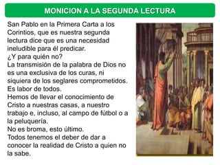 MONICION A LA SEGUNDA LECTURA
San Pablo en la Primera Carta a los
Corintios, que es nuestra segunda
lectura dice que es una necesidad
ineludible para él predicar.
¿Y para quién no?
La transmisión de la palabra de Dios no
es una exclusiva de los curas, ni
siquiera de los seglares comprometidos.
Es labor de todos.
Hemos de llevar el conocimiento de
Cristo a nuestras casas, a nuestro
trabajo e, incluso, al campo de fútbol o a
la peluquería.
No es broma, esto último.
Todos tenemos el deber de dar a
conocer la realidad de Cristo a quien no
la sabe.
 