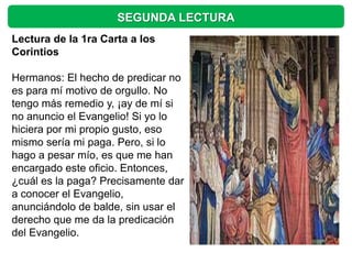 SEGUNDA LECTURA
Lectura de la 1ra Carta a los
Corintios

Hermanos: El hecho de predicar no
es para mí motivo de orgullo. No
tengo más remedio y, ¡ay de mí si
no anuncio el Evangelio! Si yo lo
hiciera por mi propio gusto, eso
mismo sería mi paga. Pero, si lo
hago a pesar mío, es que me han
encargado este oficio. Entonces,
¿cuál es la paga? Precisamente dar
a conocer el Evangelio,
anunciándolo de balde, sin usar el
derecho que me da la predicación
del Evangelio.
 