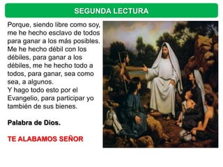 SEGUNDA LECTURA
Porque, siendo libre como soy,
me he hecho esclavo de todos
para ganar a los más posibles.
Me he hecho débil con los
débiles, para ganar a los
débiles, me he hecho todo a
todos, para ganar, sea como
sea, a algunos.
Y hago todo esto por el
Evangelio, para participar yo
también de sus bienes.

Palabra de Dios.

TE ALABAMOS SEÑOR
 