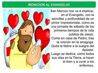 MONICION AL EVANGELIO
           San Marcos nos va a explicar,
                   en el Evangelio, con la
            sencillez y profundidad de un
           pintor impresionista, como es
           una jornada de sábado de los
             primeros tiempos de la vida
                         pública de Jesús.
           Come en casa de Pedro, tras
               la oración en la sinagoga.
           Quita la fiebre a la suegra del
                                  Apóstol.
           Luego se dedica, como todos
            sus días en la Tierra, a hacer
                    el bien y a curar a los
                                enfermos.
 