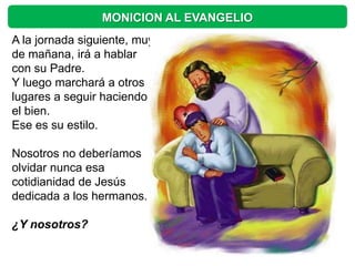 MONICION AL EVANGELIO
A la jornada siguiente, muy
de mañana, irá a hablar
con su Padre.
Y luego marchará a otros
lugares a seguir haciendo
el bien.
Ese es su estilo.

Nosotros no deberíamos
olvidar nunca esa
cotidianidad de Jesús
dedicada a los hermanos.

¿Y nosotros?
 