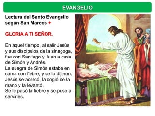 EVANGELIO
Lectura del Santo Evangelio
según San Marcos +

GLORIA A TI SEÑOR.

En aquel tiempo, al salir Jesús
y sus discípulos de la sinagoga,
fue con Santiago y Juan a casa
de Simón y Andrés.
La suegra de Simón estaba en
cama con fiebre, y se lo dijeron.
Jesús se acercó, la cogió de la
mano y la levantó.
Se le pasó la fiebre y se puso a
servirles.
 
