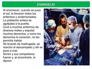 EVANGELIO
Al anochecer, cuando se puso
el sol, le llevaron todos los
enfermos y endemoniados.
La población entera se
agolpaba a la puerta.
Curó a muchos enfermos de
diversos males y expulsó
muchos demonios; y como los
demonios lo conocían, no les
permitía hablar.
Se levantó de madrugada, se
marchó al descampado y allí se
puso a orar.
Simón y sus compañeros
fueron y, al encontrarlo, le
dijeron.
 