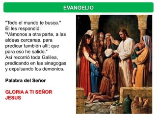 EVANGELIO

"Todo el mundo te busca."
Él les respondió:
"Vámonos a otra parte, a las
aldeas cercanas, para
predicar también allí; que
para eso he salido."
Así recorrió toda Galilea,
predicando en las sinagogas
y expulsando los demonios.

Palabra del Señor

GLORIA A TI SEÑOR
JESUS
 