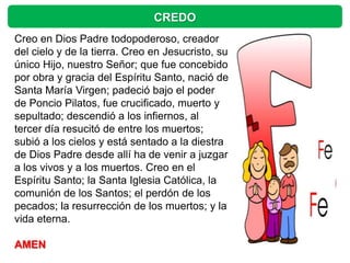 CREDO
Creo en Dios Padre todopoderoso, creador
del cielo y de la tierra. Creo en Jesucristo, su
único Hijo, nuestro Señor; que fue concebido
por obra y gracia del Espíritu Santo, nació de
Santa María Virgen; padeció bajo el poder
de Poncio Pilatos, fue crucificado, muerto y
sepultado; descendió a los infiernos, al
tercer día resucitó de entre los muertos;
subió a los cielos y está sentado a la diestra
de Dios Padre desde allí ha de venir a juzgar
a los vivos y a los muertos. Creo en el
Espíritu Santo; la Santa Iglesia Católica, la
comunión de los Santos; el perdón de los
pecados; la resurrección de los muertos; y la
vida eterna.

AMEN
 