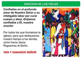 ORACION DE LOS FIELES
Confiados en el profundo
amor de Nuestro Señor y su
infatigable labor por curar
cuerpo y alma, dirijamos
confiados a Él, nuestra
oración

Por todos los que formamos la
Iglesia, para que dediquemos
nuestro tiempo a los demás,
como hacía Jesús.
Roguemos al Señor.

VEN Y SANANOS SEÑOR
 