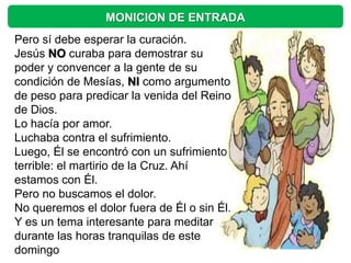 MONICION DE ENTRADA
Pero sí debe esperar la curación.
Jesús NO curaba para demostrar su
poder y convencer a la gente de su
condición de Mesías, NI como argumento
de peso para predicar la venida del Reino
de Dios.
Lo hacía por amor.
Luchaba contra el sufrimiento.
Luego, Él se encontró con un sufrimiento
terrible: el martirio de la Cruz. Ahí
estamos con Él.
Pero no buscamos el dolor.
No queremos el dolor fuera de Él o sin Él.
Y es un tema interesante para meditar
durante las horas tranquilas de este
domingo
 