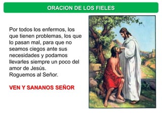 ORACION DE LOS FIELES


Por todos los enfermos, los
que tienen problemas, los que
lo pasan mal, para que no
seamos ciegos ante sus
necesidades y podamos
llevarles siempre un poco del
amor de Jesús.
Roguemos al Señor.

VEN Y SANANOS SEÑOR
 