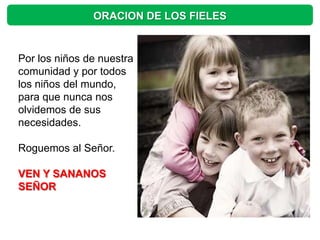 ORACION DE LOS FIELES


Por los niños de nuestra
comunidad y por todos
los niños del mundo,
para que nunca nos
olvidemos de sus
necesidades.

Roguemos al Señor.

VEN Y SANANOS
SEÑOR
 