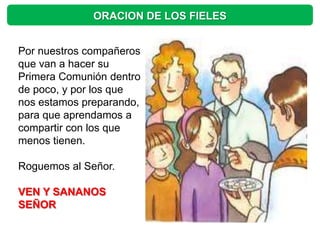 ORACION DE LOS FIELES


Por nuestros compañeros
que van a hacer su
Primera Comunión dentro
de poco, y por los que
nos estamos preparando,
para que aprendamos a
compartir con los que
menos tienen.

Roguemos al Señor.

VEN Y SANANOS
SEÑOR
 