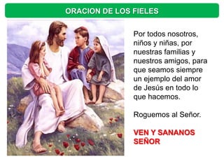 ORACION DE LOS FIELES


               Por todos nosotros,
               niños y niñas, por
               nuestras familias y
               nuestros amigos, para
               que seamos siempre
               un ejemplo del amor
               de Jesús en todo lo
               que hacemos.

               Roguemos al Señor.

               VEN Y SANANOS
               SEÑOR
 