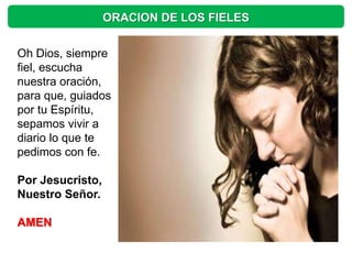 ORACION DE LOS FIELES


Oh Dios, siempre
fiel, escucha
nuestra oración,
para que, guiados
por tu Espíritu,
sepamos vivir a
diario lo que te
pedimos con fe.

Por Jesucristo,
Nuestro Señor.

AMEN
 