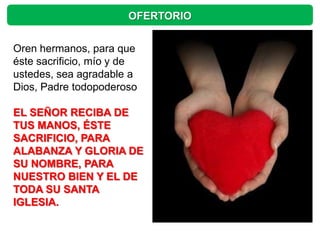 OFERTORIO


Oren hermanos, para que
éste sacrificio, mío y de
ustedes, sea agradable a
Dios, Padre todopoderoso

EL SEÑOR RECIBA DE
TUS MANOS, ÉSTE
SACRIFICIO, PARA
ALABANZA Y GLORIA DE
SU NOMBRE, PARA
NUESTRO BIEN Y EL DE
TODA SU SANTA
IGLESIA.
 