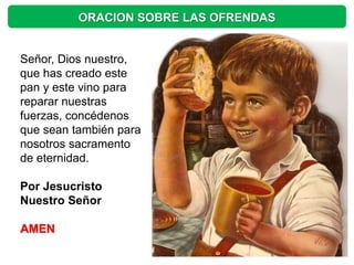 ORACION SOBRE LAS OFRENDAS


Señor, Dios nuestro,
que has creado este
pan y este vino para
reparar nuestras
fuerzas, concédenos
que sean también para
nosotros sacramento
de eternidad.

Por Jesucristo
Nuestro Señor

AMEN
 