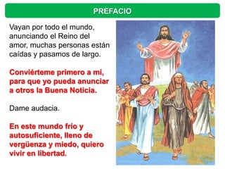 PREFACIO

Vayan por todo el mundo,
anunciando el Reino del
amor, muchas personas están
caídas y pasamos de largo.

Conviérteme primero a mí,
para que yo pueda anunciar
a otros la Buena Noticia.

Dame audacia.

En este mundo frío y
autosuficiente, lleno de
vergüenza y miedo, quiero
vivir en libertad.
 