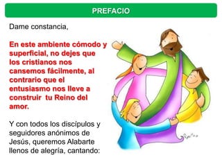 PREFACIO

Dame constancia,

En este ambiente cómodo y
superficial, no dejes que
los cristianos nos
cansemos fácilmente, al
contrario que el
entusiasmo nos lleve a
construir tu Reino del
amor.

Y con todos los discípulos y
seguidores anónimos de
Jesús, queremos Alabarte
llenos de alegría, cantando:
 