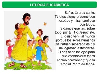 LITURGIA EUCARISTICA

                    Señor, tú eres santo.
            Tú eres siempre bueno con
              nosotros y misericordioso
                               con todos.
                Te damos gracias, sobre
            todo, por tu Hijo Jesucristo.
                 Él quiso venir al mundo
             porque los seres humanos
             se habían separado de ti y
                no lograban entenderse.
               Él nos abrió los ojos para
                  que veamos que todos
              somos hermanos y que tú
                 eres el Padre de todos.
 