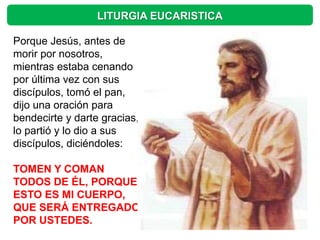 LITURGIA EUCARISTICA

Porque Jesús, antes de
morir por nosotros,
mientras estaba cenando
por última vez con sus
discípulos, tomó el pan,
dijo una oración para
bendecirte y darte gracias,
lo partió y lo dio a sus
discípulos, diciéndoles:

TOMEN Y COMAN
TODOS DE ÉL, PORQUE
ESTO ES MI CUERPO,
QUE SERÁ ENTREGADO
POR USTEDES.
 